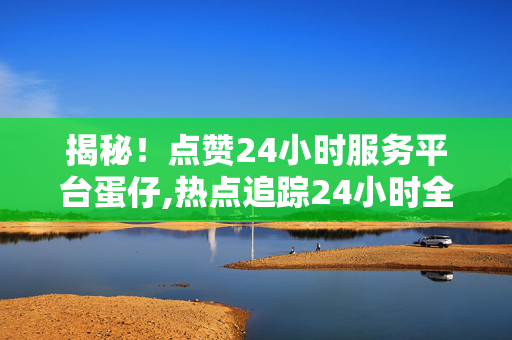 揭秘！点赞24小时服务平台蛋仔,热点追踪24小时全方位服务平台，让蛋仔为您带来便捷生活体验！